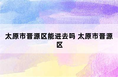 太原市晋源区能进去吗 太原市晋源区